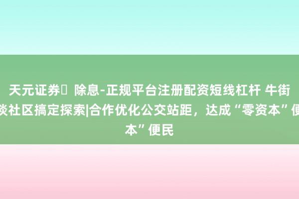 天元证券‌除息-正规平台注册配资短线杠杆 牛街街谈社区搞定探索|合作优化公交站距，达成“零资本”便民