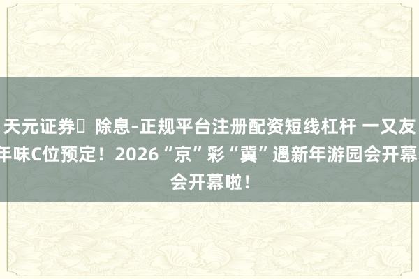天元证券‌除息-正规平台注册配资短线杠杆 一又友圈年味C位预定！2026“京”彩“冀”遇新年游园会开幕啦！