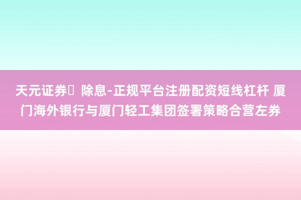 天元证券‌除息-正规平台注册配资短线杠杆 厦门海外银行与厦门轻工集团签署策略合营左券