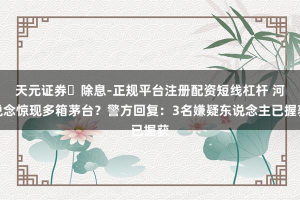 天元证券‌除息-正规平台注册配资短线杠杆 河说念惊现多箱茅台？警方回复：3名嫌疑东说念主已握获