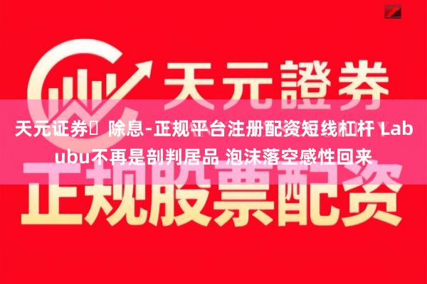 天元证券‌除息-正规平台注册配资短线杠杆 Labubu不再是剖判居品 泡沫落空感性回来