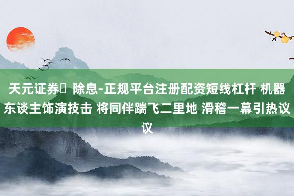 天元证券‌除息-正规平台注册配资短线杠杆 机器东谈主饰演技击 将同伴踹飞二里地 滑稽一幕引热议