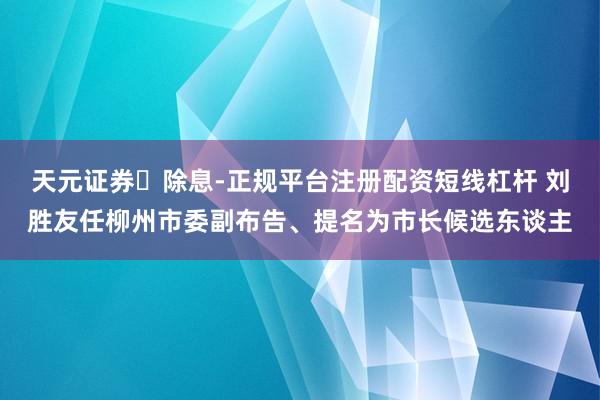 天元证券‌除息-正规平台注册配资短线杠杆 刘胜友任柳州市委副布告、提名为市长候选东谈主
