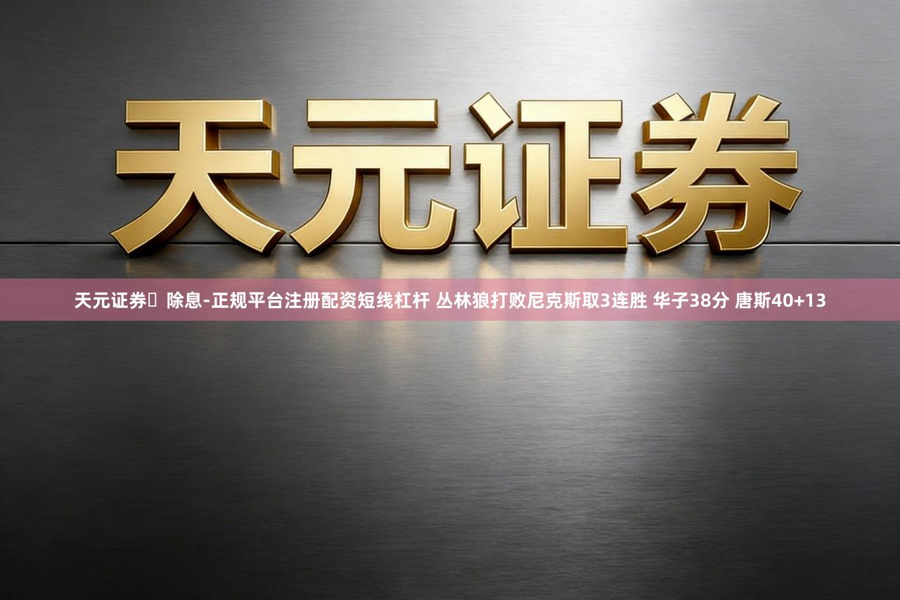 天元证券‌除息-正规平台注册配资短线杠杆 丛林狼打败尼克斯取3连胜 华子38分 唐斯40+13