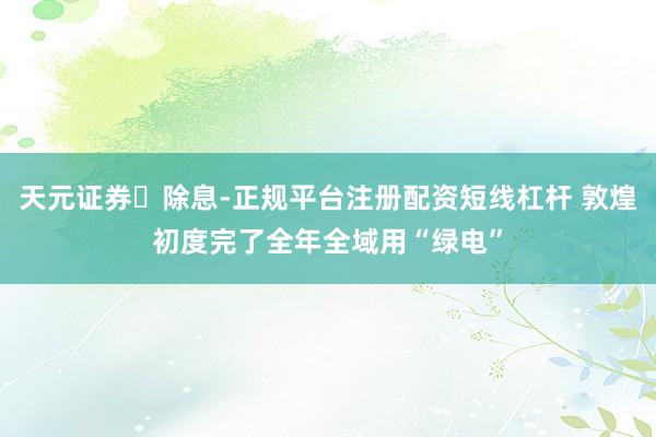 天元证券‌除息-正规平台注册配资短线杠杆 敦煌初度完了全年全域用“绿电”