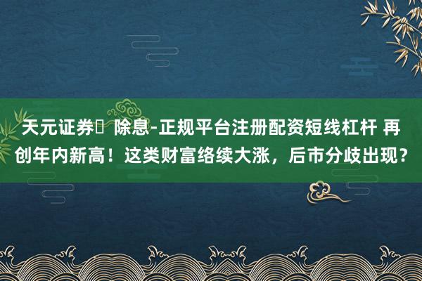 天元证券‌除息-正规平台注册配资短线杠杆 再创年内新高！这类财富络续大涨，后市分歧出现？