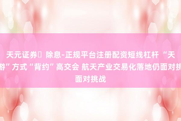 天元证券‌除息-正规平台注册配资短线杠杆 “天外游”方式“背约”高交会 航天产业交易化落地仍面对挑战