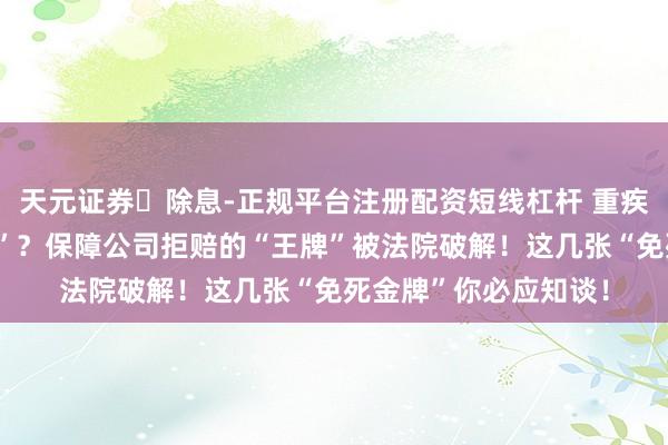 天元证券‌除息-正规平台注册配资短线杠杆 重疾险“投保易、理赔难”？保障公司拒赔的“王牌”被法院破解！这几张“免死金牌”你必应知谈！