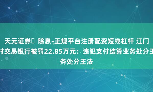 天元证券‌除息-正规平台注册配资短线杠杆 江门农村交易银行被罚22.85万元：违犯支付结算业务处分王法