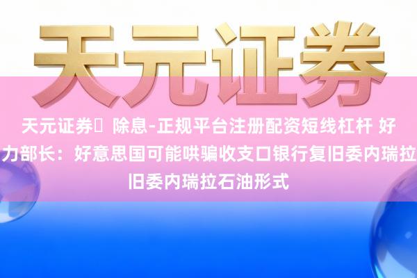 天元证券‌除息-正规平台注册配资短线杠杆 好意思国动力部长：好意思国可能哄骗收支口银行复旧委内瑞拉石油形式