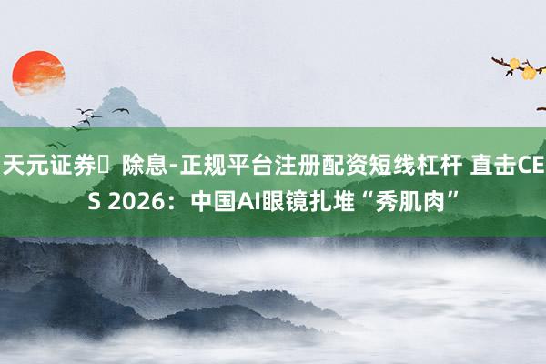 天元证券‌除息-正规平台注册配资短线杠杆 直击CES 2026：中国AI眼镜扎堆“秀肌肉”