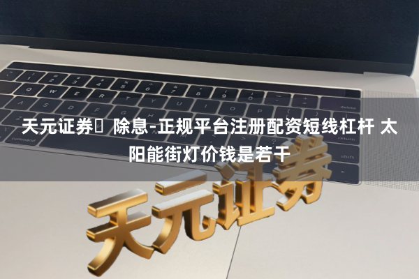 天元证券‌除息-正规平台注册配资短线杠杆 太阳能街灯价钱是若干